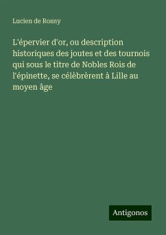 L'épervier d'or, ou description historiques des joutes et des tournois qui sous le titre de Nobles Rois de l'épinette, se célèbrèrent à Lille au moyen âge - Rosny, Lucien De