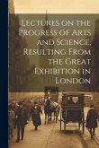 Lectures on the Progress of Arts and Science, Resulting From the Great Exhibition in London