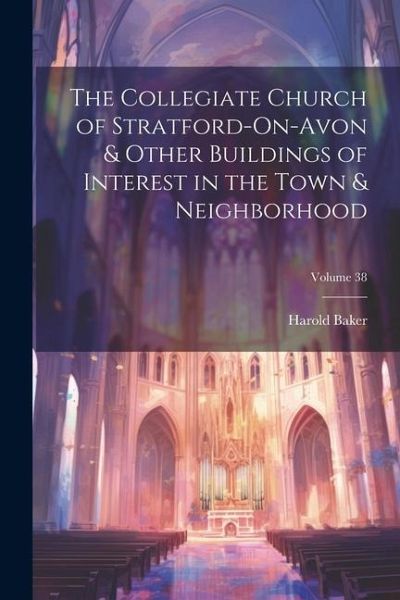 The Collegiate Church of Stratford-On-Avon & Other Buildings of Interest in the Town & Neighborhood; Volume 38 The Collegiate Church of Stratford-On-Avon & Other Buildings of Interest in the Town & Neighborhood; Volume 38