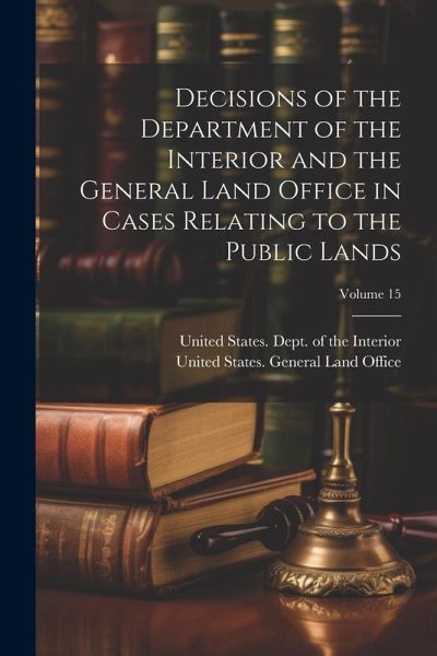 Decisions of the Department of the Interior and the General Land Office in Cases Relating to the Public Lands; Volume 15 Decisions of the Department of the Interior and the General Land Office in Cases Relating to the Public Lands; Volume 15