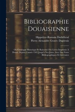 Bibliographie Douaisienne: Ou Catalogue Historique Et Raisonné Des Livres Imprimés À Douai, Depuis L'année 1563 Jusqu'à Nos Jours, Avec Des Notes - Duthilloeul, Hippolyte-Romain; Duplessis, Pierre Alexandre Gratet