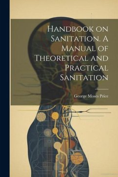 Handbook on Sanitation. A Manual of Theoretical and Practical Sanitation - Price, George Moses