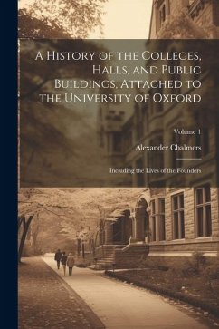 A History of the Colleges, Halls, and Public Buildings, Attached to the University of Oxford: Including the Lives of the Founders; Volume 1 - Chalmers, Alexander