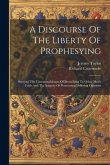 A Discourse Of The Liberty Of Prophesying: Shewing The Unreasonableness Of Prescribing To Other Men's Faith And The Iniquity Of Persecuting Differing