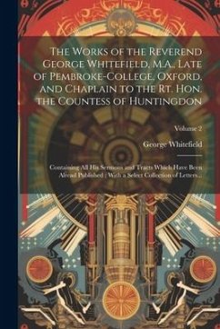 The Works of the Reverend George Whitefield, M.A., Late of Pembroke-College, Oxford, and Chaplain to the Rt. Hon. the Countess of Huntingdon: Containi - Whitefield, George