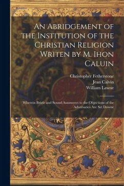 An Abridgement of the Institution of the Christian Religion Writen by M. Ihon Caluin: Wherein Briefe and Sound Aunsweres to the Objections of the Adve - Calvin, Jean; Lawne, William; Fetherstone, Christopher