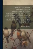 Report Upon the Ornithological Collections Made in Portions of Nevade, Utah, California, Colorado, New Mexico, and Arizona, During the Years 1871, 187