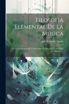 Filosofia Elemental De La Música: Ó, Sea La Exegesis Of Las Doctrinas Conducentes Á Su Mejor Inteligencia ... - Alzedo, José Bernardo