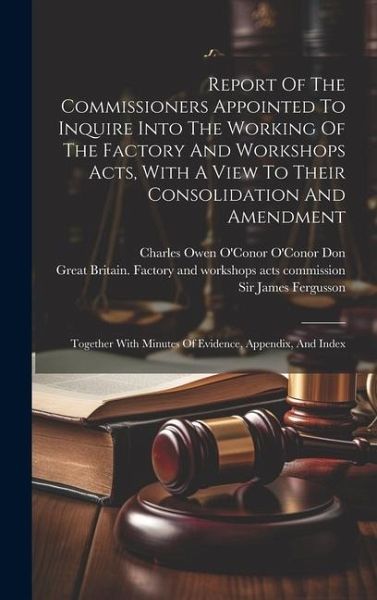 Report Of The Commissioners Appointed To Inquire Into The Working Of The Factory And Workshops Acts, With A View To Their Consolidation And Amendment: Report Of The Commissioners Appointed To Inquire Into The Working Of The Factory And Workshops Acts, With A View To Their Consolidation And Amendment: