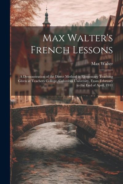 Max Walter's French Lessons: A Demonstration of the Direct Method in Elementary Teaching Given at Teachers College, Columbia University, From Febru Max Walter's French Lessons: A Demonstration of the Direct Method in Elementary Teaching Given at Teachers College, Columbia University, From Febru