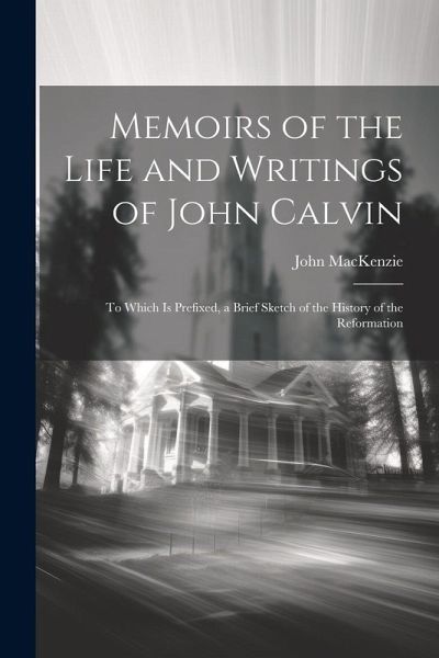Memoirs of the Life and Writings of John Calvin: To Which Is Prefixed, a Brief Sketch of the History of the Reformation Memoirs of the Life and Writings of John Calvin: To Which Is Prefixed, a Brief Sketch of the History of the Reformation