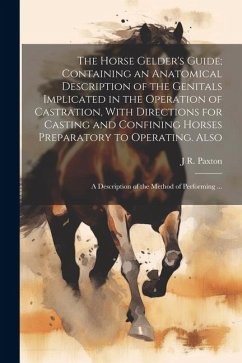 The Horse Gelder's Guide; Containing an Anatomical Description of the Genitals Implicated in the Operation of Castration, With Directions for Casting - Paxton, J. R. [From Old Catalog]