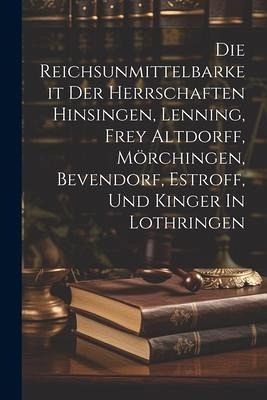 Die Reichsunmittelbarkeit Der Herrschaften Hinsingen, Lenning, Frey Altdorff, Mörchingen, Bevendorf, Estroff, Und Kinger In Lothringen Die Reichsunmittelbarkeit Der Herrschaften Hinsingen, Lenning, Frey Altdorff, Mörchingen, Bevendorf, Estroff, Und Kinger In Lothringen