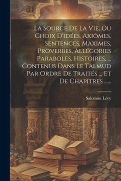 La Source De La Vie, Ou Choix D'idées, Axiômes, Sentences, Maximes, Proverbes, Allégories Paraboles, Histoires, ... Contenus Dans Le Talmud Par Ordre - Lévy, Salomon