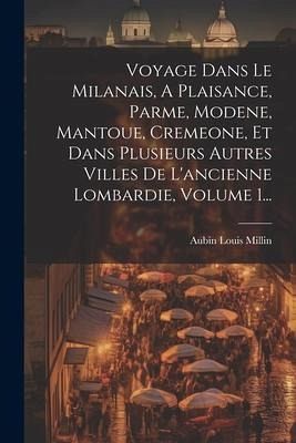 Voyage Dans Le Milanais, A Plaisance, Parme, Modene, Mantoue, Cremeone, Et Dans Plusieurs Autres Villes De L'ancienne Lombardie, Volume 1... Voyage Dans Le Milanais, A Plaisance, Parme, Modene, Mantoue, Cremeone, Et Dans Plusieurs Autres Villes De L'ancienne Lombardie, Volume 1...