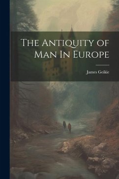 The Antiquity of Man In Europe - Geikie, James