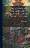 Review of the Administration, Value, and State of the Colony of Java: With Its Dependencies, as it W