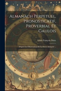 Almanach Perpetuel, Pronosticatif, Proverbial Et Gaulois: D'après Les Observations De La Docte Antiquité ... - Daire, Louis François