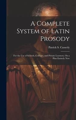 A Complete System of Latin Prosody: For the Use of Schools, Colleges, and Private Learners, On a Plan Entirely New A Complete System of Latin Prosody: For the Use of Schools, Colleges, and Private Learners, On a Plan Entirely New