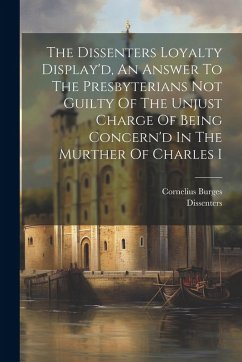 The Dissenters Loyalty Display'd, An Answer To The Presbyterians Not Guilty Of The Unjust Charge Of Being Concern'd In The Murther Of Charles I - Burges, Cornelius