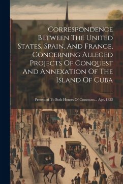 Correspondence Between The United States, Spain, And France, Concerning Alleged Projects Of Conquest And Annexation Of The Island Of Cuba: Presented T - Anonymous