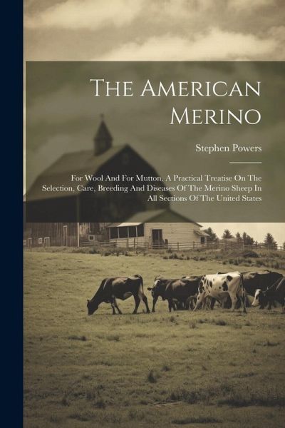 The American Merino: For Wool And For Mutton. A Practical Treatise On The Selection, Care, Breeding And Diseases Of The Merino Sheep In All The American Merino: For Wool And For Mutton. A Practical Treatise On The Selection, Care, Breeding And Diseases Of The Merino Sheep In All