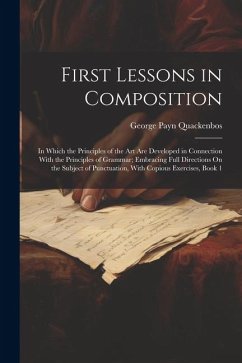 First Lessons in Composition: In Which the Principles of the Art Are Developed in Connection With the Principles of Grammar; Embracing Full Directio - Quackenbos, George Payn