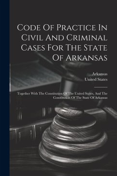 Code Of Practice In Civil And Criminal Cases For The State Of Arkansas: Together With The Constitution Of The United States, And The Constitution Of T - States, United
