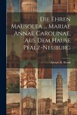 Die Ehren Mausolea ... Mariae Annae Carolinae, Aus Dem Hause Pfalz-neuburg Die Ehren Mausolea ... Mariae Annae Carolinae, Aus Dem Hause Pfalz-neuburg
