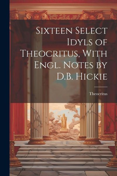 Sixteen Select Idyls of Theocritus, With Engl. Notes by D.B. Hickie Sixteen Select Idyls of Theocritus, With Engl. Notes by D.B. Hickie