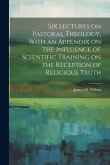 Six Lectures on Pastoral Theology, With an Appendix on the Influence of Scientific Training on the Reception of Religious Truth