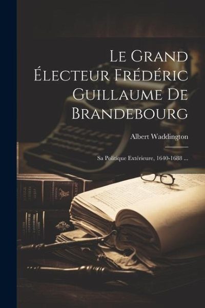 Le Grand Électeur Frédéric Guillaume De Brandebourg: Sa Politique Extérieure, 1640-1688 ...