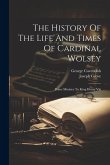 The History Of The Life And Times Of Cardinal Wolsey: Prime Minister To King Henry Viii