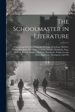 Cover The Schoolmaster in Literature: Containing Selections From the Writings of Ascham, Molière, Fuller, Rousseau, Shenstone, Cowper, Goethe, Pestalozzi, P