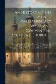 An History Of The Mitred Parliamentary Abbies, And Conventual Cathedral Churches: Shewing The Times Of Their Respective Foundations, And What Alterati