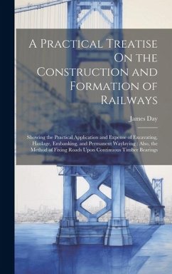 A Practical Treatise On the Construction and Formation of Railways: Showing the Practical Application and Expense of Excavating, Haulage, Embanking, a - Day, James