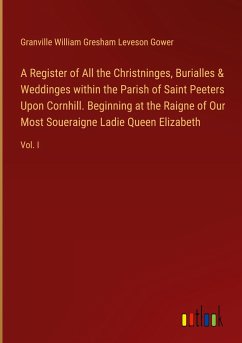 A Register of All the Christninges, Burialles & Weddinges within the Parish of Saint Peeters Upon Cornhill. Beginning at the Raigne of Our Most Soueraigne Ladie Queen Elizabeth - Gower, Granville William Gresham Leveson