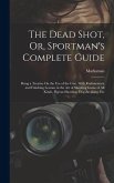 The Dead Shot, Or, Sportman's Complete Guide: Being a Treatise On the Use of the Gun, With Rudimentary and Finishing Lessons in the Art of Shooting Ga