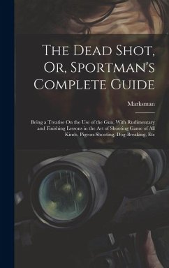 The Dead Shot, Or, Sportman's Complete Guide: Being a Treatise On the Use of the Gun, With Rudimentary and Finishing Lessons in the Art of Shooting Ga - Marksman