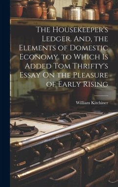 The Housekeeper's Ledger. And, the Elements of Domestic Economy. to Which Is Added Tom Thrifty's Essay On the Pleasure of Early Rising - Kitchiner, William