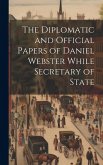 The Diplomatic and Official Papers of Daniel Webster While Secretary of State