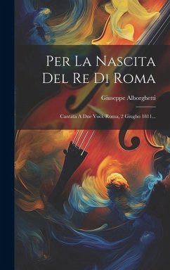 Per La Nascita Del Re Di Roma: Cantata A Due Voci. Roma, 2 Giugho 1811... - Alborghetti, Giuseppe
