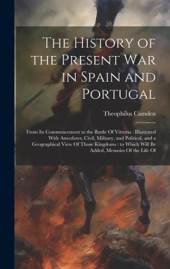 The History of the Present war in Spain and Portugal: From its Commencement to the Battle Of Vittoria: Illustrated With Anecdotes, Civil, Military, an - Camden, Theophilus