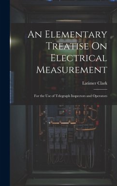 An Elementary Treatise On Electrical Measurement: For the Use of Telegraph Inspectors and Operators - Clark, Latimer