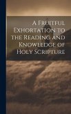 A Fruitful Exhortation to the Reading and Knowledge of Holy Scripture A Fruitful Exhortation to the Reading and Knowledge of Holy Scripture