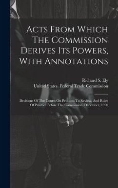 Acts From Which The Commission Derives Its Powers, With Annotations: Decisions Of The Courts On Petitions To Review, And Rules Of Practice Before The