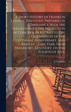 A Short History of Franklin County, Kentucky, Prepared in Compliance With the Suggestion of the Resolution of Congress in Regard to the Celebration of - James, C. E.