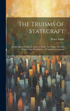 The Truisms of Statecraft: An Attempt to Define, in General Terms, the Origin, Growth, Purpose, and Possibilities, of Popular Government - Smith, Bruce