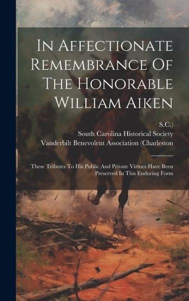 In Affectionate Remembrance Of The Honorable William Aiken: These Tributes To His Public And Private Virtues Have Been Preserved In This Enduring Form In Affectionate Remembrance Of The Honorable William Aiken: These Tributes To His Public And Private Virtues Have Been Preserved In This Enduring Form