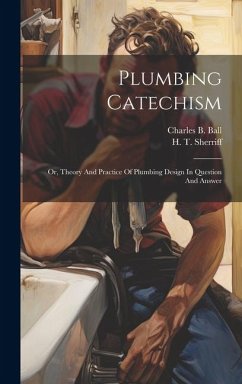 Plumbing Catechism: Or, Theory And Practice Of Plumbing Design In Question And Answer - Ball, Charles B.